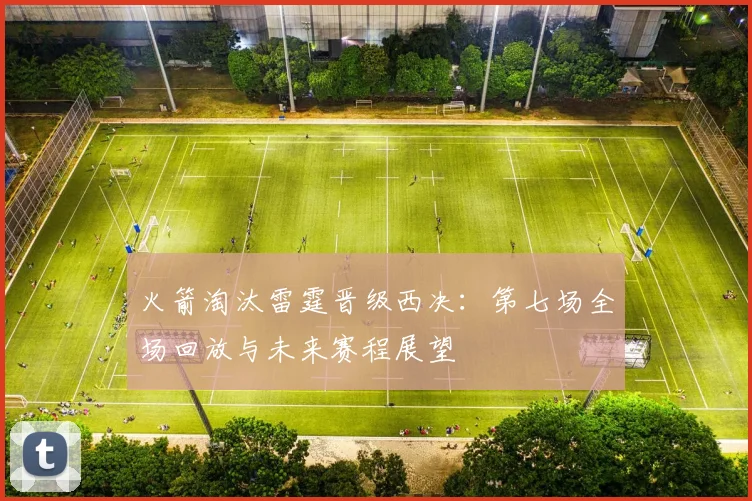 火箭淘汰雷霆晋级西决:第七场全场回放与未来赛程展望