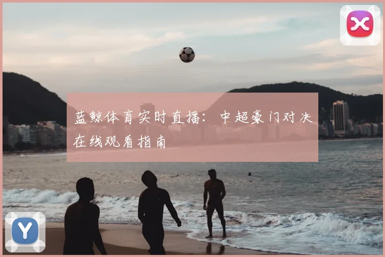 蓝鲸体育实时直播：中超豪门对决在线观看指南