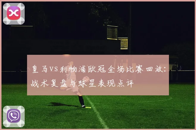 皇马vs利物浦欧冠全场比赛回放：战术复盘与球星表现点评