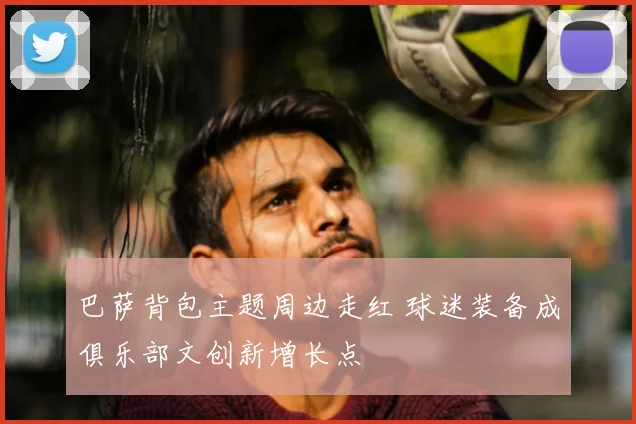 巴萨背包主题周边走红 球迷装备成俱乐部文创新增长点