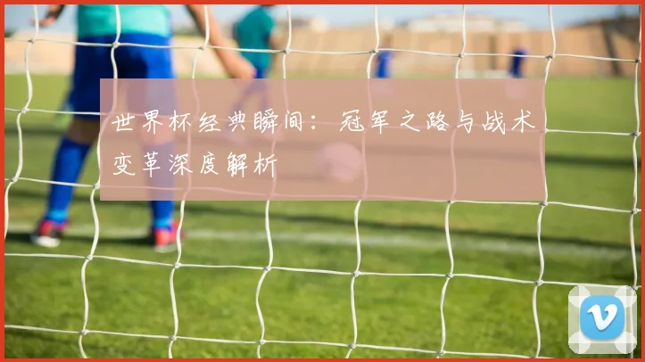 世界杯经典瞬间:冠军之路与战术变革深度解析