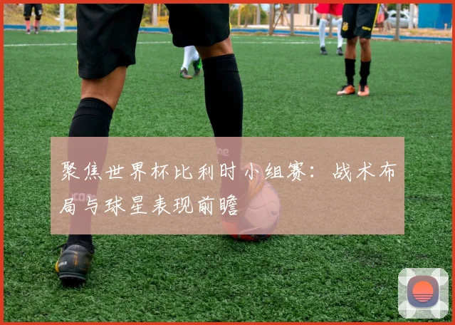 聚焦世界杯比利时小组赛:战术布局与球星表现前瞻