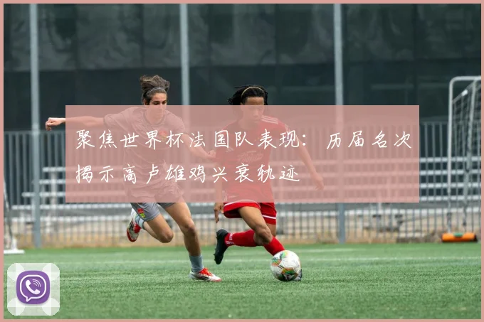 聚焦世界杯法国队表现:历届名次揭示高卢雄鸡兴衰轨迹