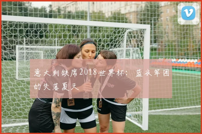 意大利缺席2018世界杯:蓝衣军团的失落夏天