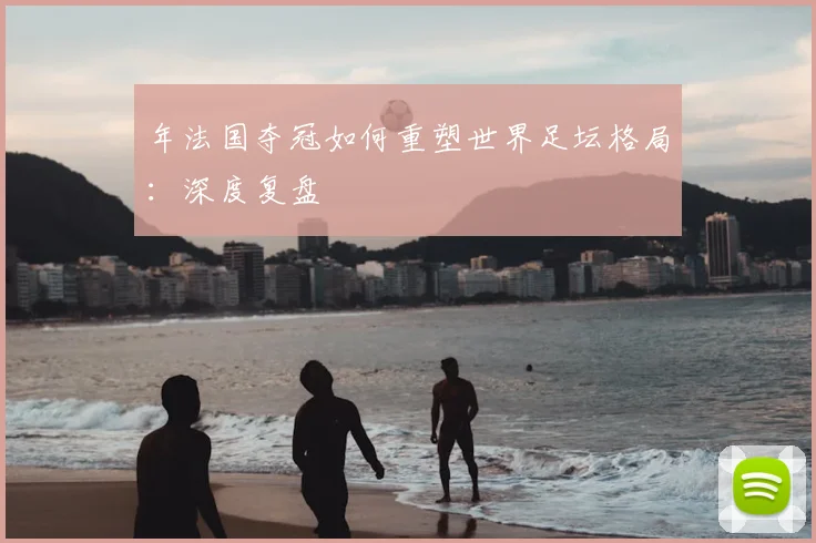 年法国夺冠如何重塑世界足坛格局:深度复盘